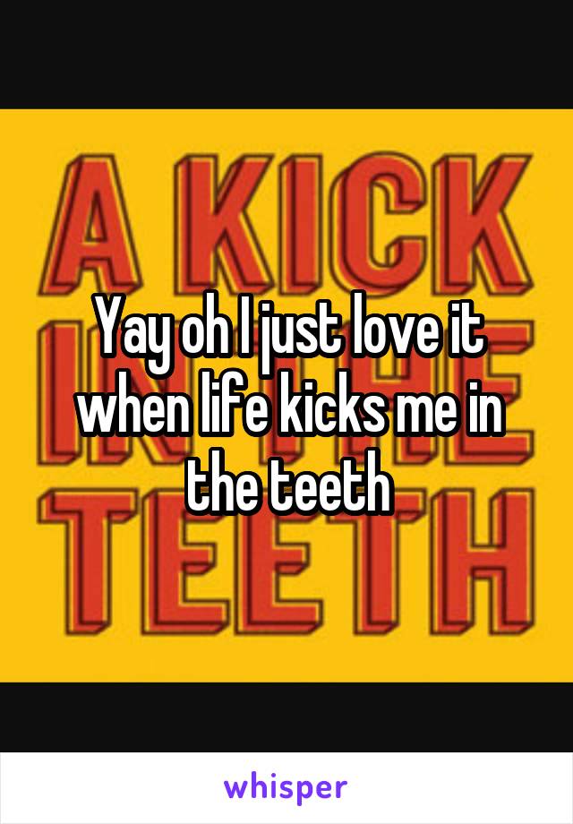 Yay oh I just love it when life kicks me in the teeth