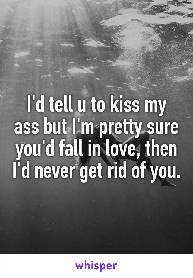 I'd tell u to kiss my ass but I'm pretty sure you'd fall in love, then I'd never get rid of you.