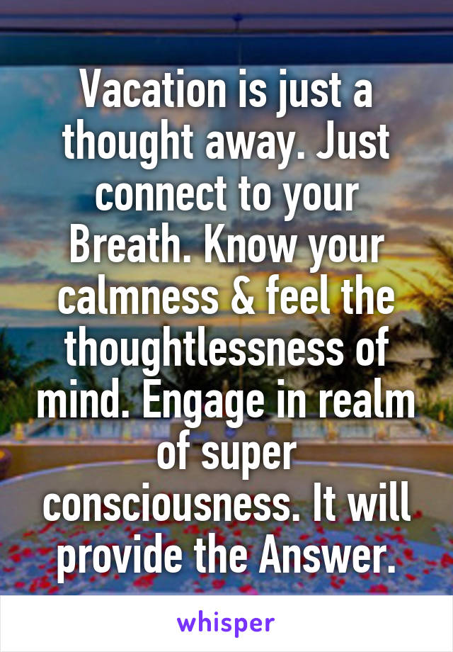 Vacation is just a thought away. Just connect to your Breath. Know your calmness & feel the thoughtlessness of mind. Engage in realm of super consciousness. It will provide the Answer.