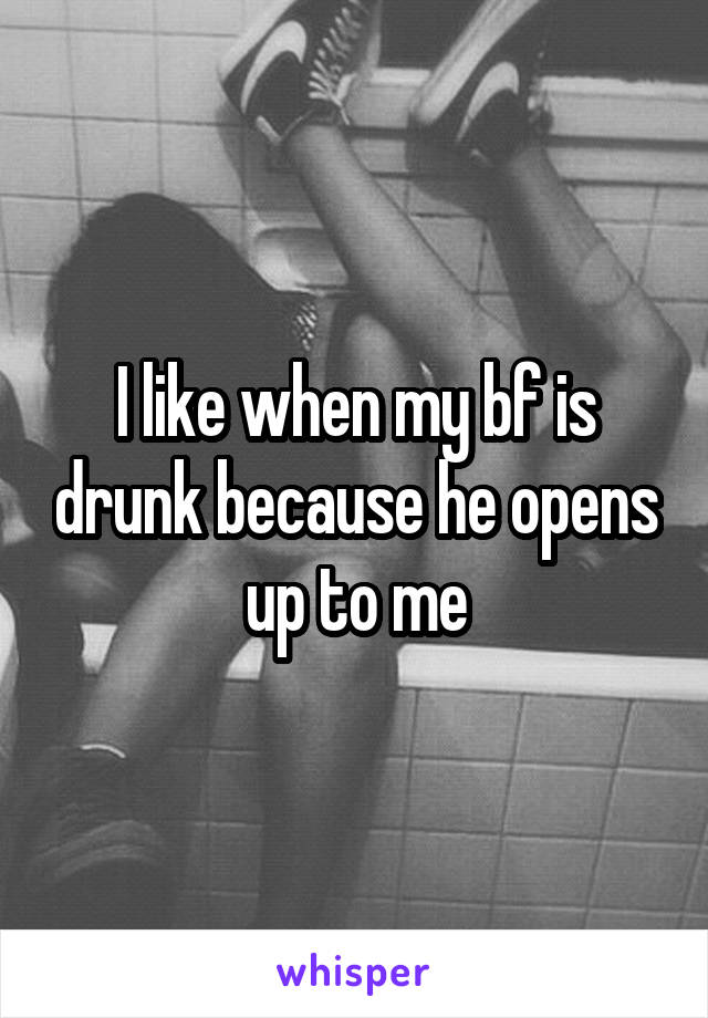 I like when my bf is drunk because he opens up to me