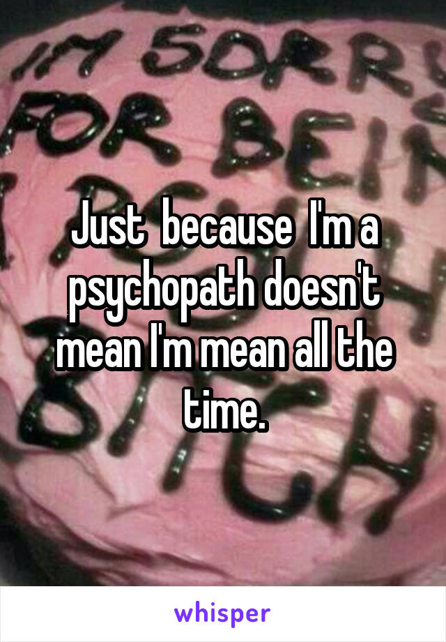 Just  because  I'm a psychopath doesn't mean I'm mean all the time.