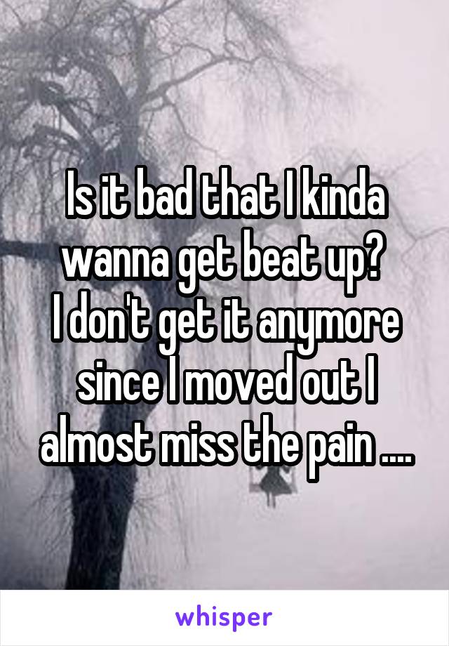 Is it bad that I kinda wanna get beat up? 
I don't get it anymore since I moved out I almost miss the pain ....