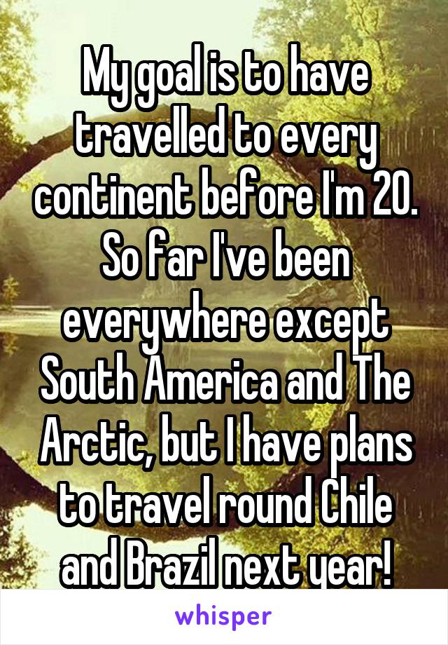 My goal is to have travelled to every continent before I'm 20. So far I've been everywhere except South America and The Arctic, but I have plans to travel round Chile and Brazil next year!