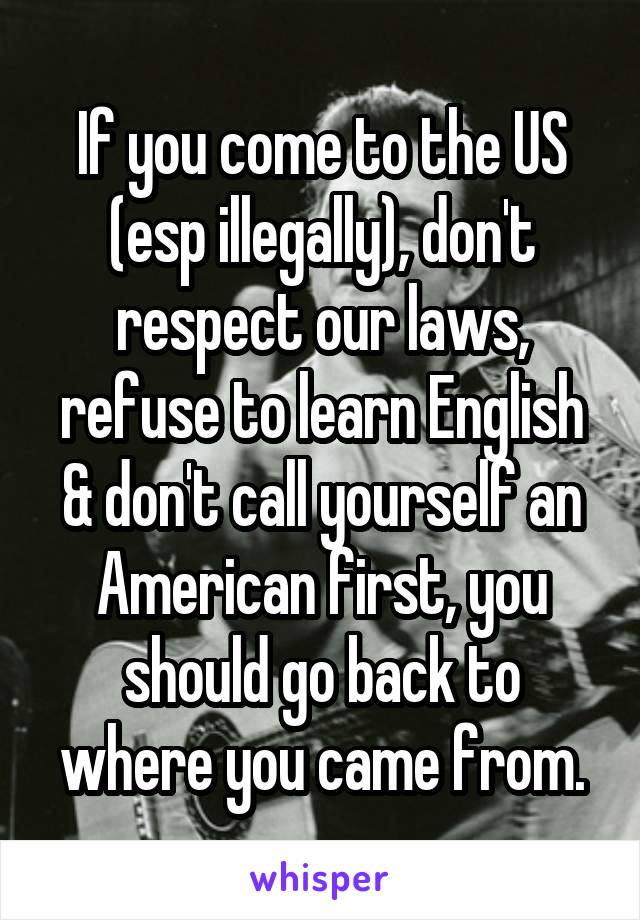 If you come to the US (esp illegally), don't respect our laws, refuse to learn English & don't call yourself an American first, you should go back to where you came from.