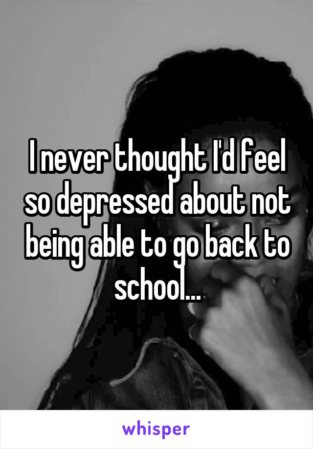 I never thought I'd feel so depressed about not being able to go back to school...