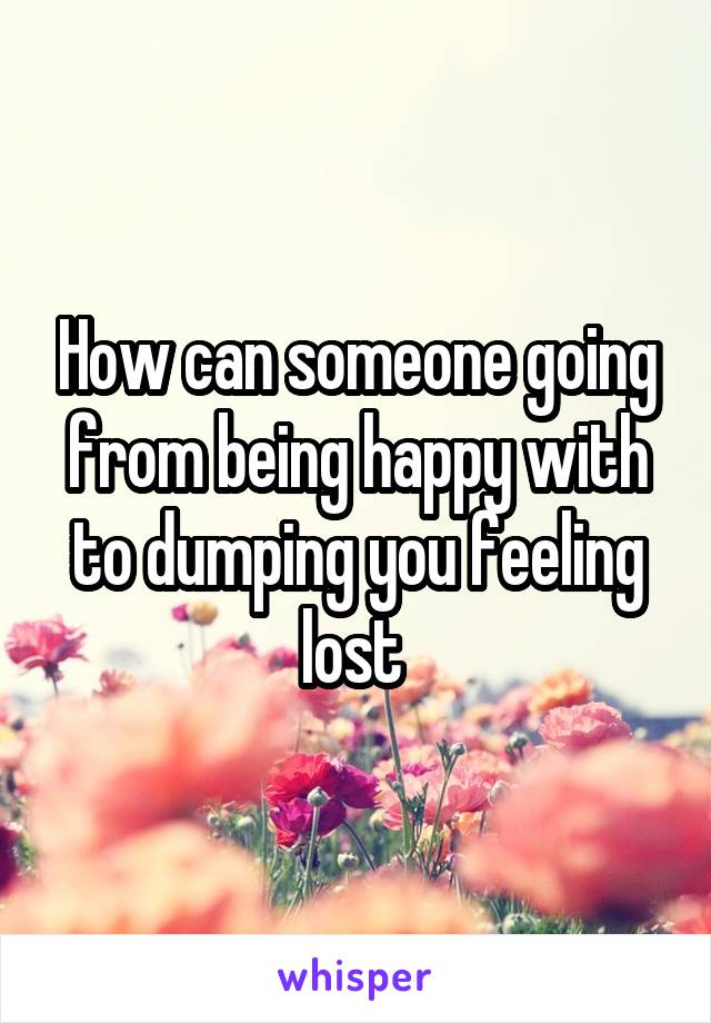 How can someone going from being happy with to dumping you feeling lost 