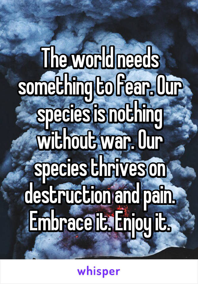 The world needs something to fear. Our species is nothing without war. Our species thrives on destruction and pain. Embrace it. Enjoy it.