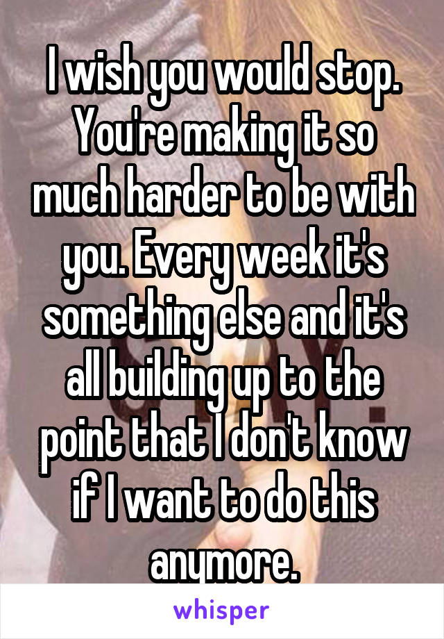 I wish you would stop. You're making it so much harder to be with you. Every week it's something else and it's all building up to the point that I don't know if I want to do this anymore.