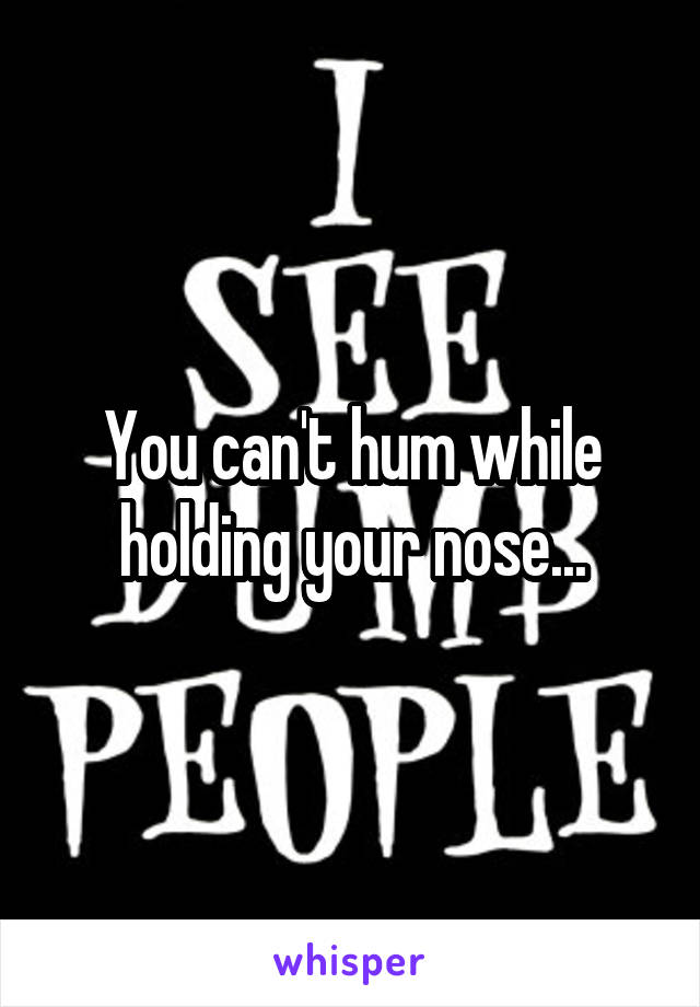 You can't hum while holding your nose...