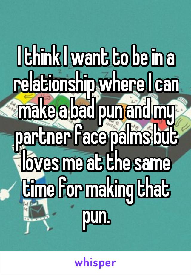 I think I want to be in a relationship where I can make a bad pun and my partner face palms but loves me at the same time for making that pun.