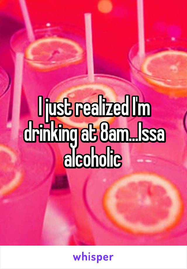 I just realized I'm drinking at 8am...Issa alcoholic 