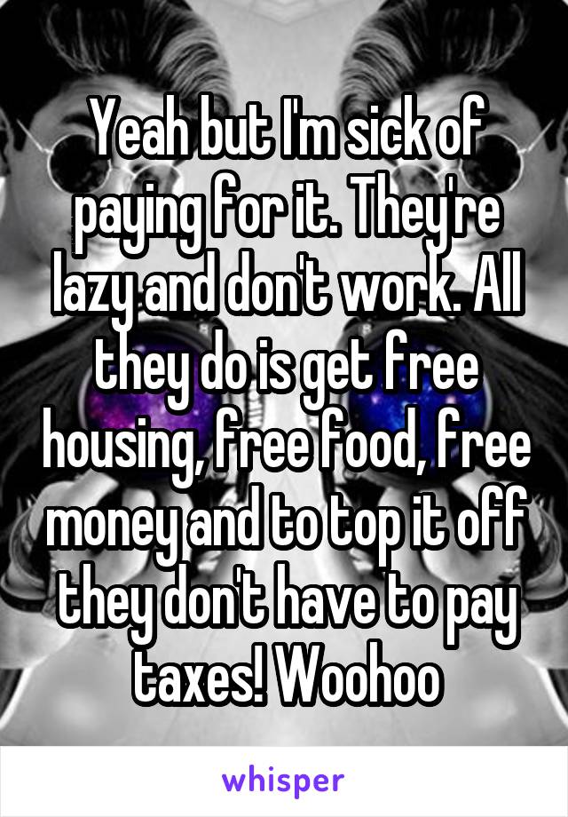 Yeah but I'm sick of paying for it. They're lazy and don't work. All they do is get free housing, free food, free money and to top it off they don't have to pay taxes! Woohoo