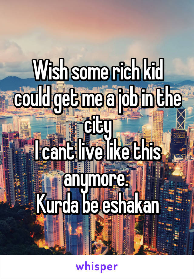 Wish some rich kid could get me a job in the city
I cant live like this anymore. 
Kurda be eshakan