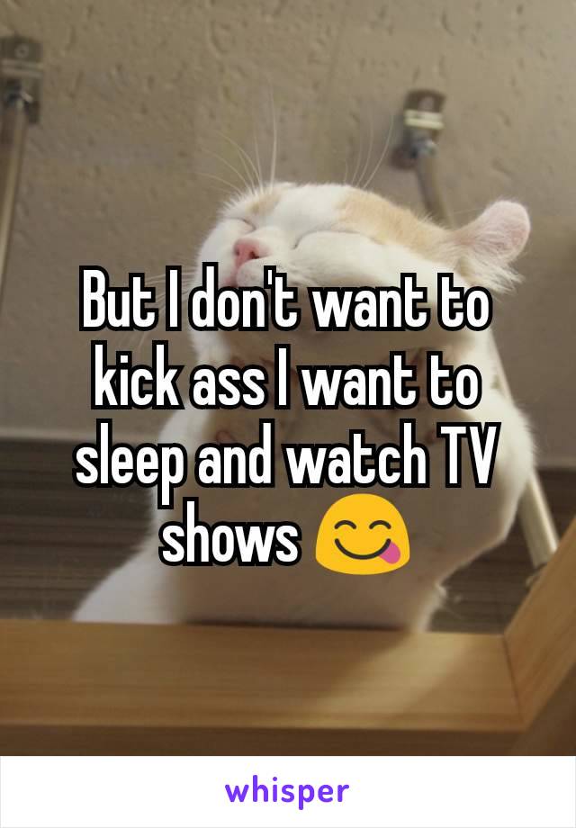 But I don't want to kick ass I want to sleep and watch TV shows 😋