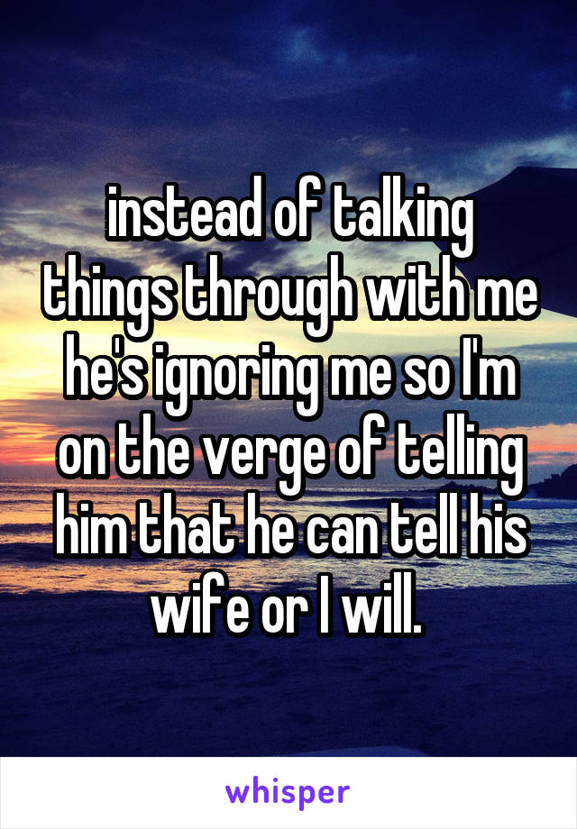 instead of talking things through with me he's ignoring me so I'm on the verge of telling him that he can tell his wife or I will. 