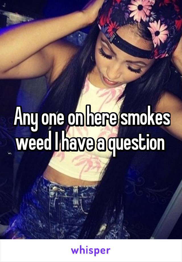 Any one on here smokes weed I have a question 
