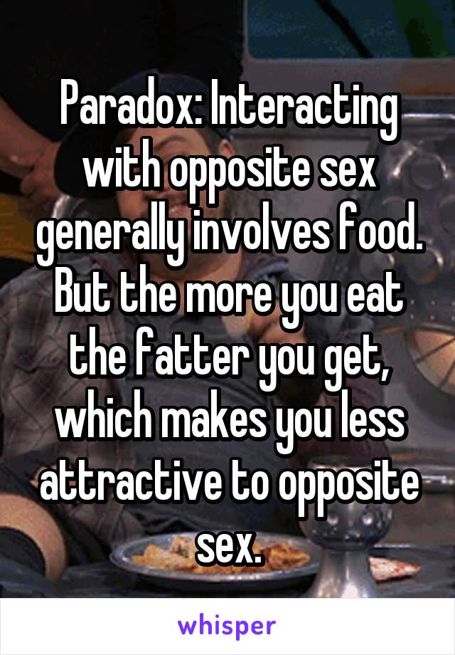 Paradox: Interacting with opposite sex generally involves food. But the more you eat the fatter you get, which makes you less attractive to opposite sex.