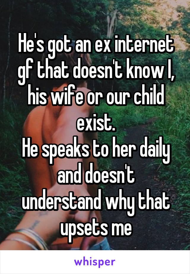 He's got an ex internet gf that doesn't know I, his wife or our child exist.
He speaks to her daily
and doesn't understand why that upsets me