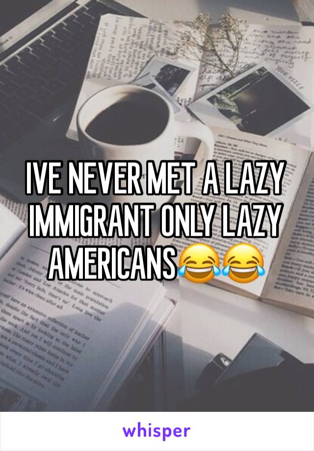 IVE NEVER MET A LAZY IMMIGRANT ONLY LAZY AMERICANS😂😂