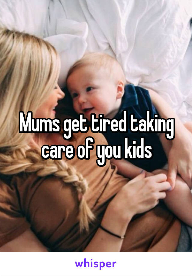 Mums get tired taking care of you kids