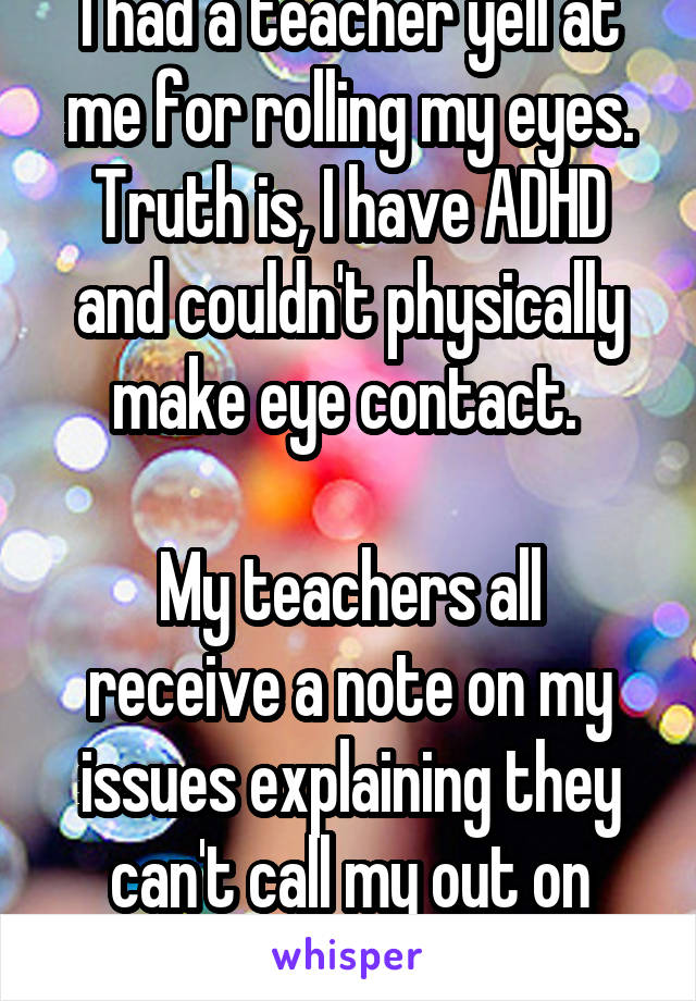 I had a teacher yell at me for rolling my eyes. Truth is, I have ADHD and couldn't physically make eye contact. 

My teachers all receive a note on my issues explaining they can't call my out on them.