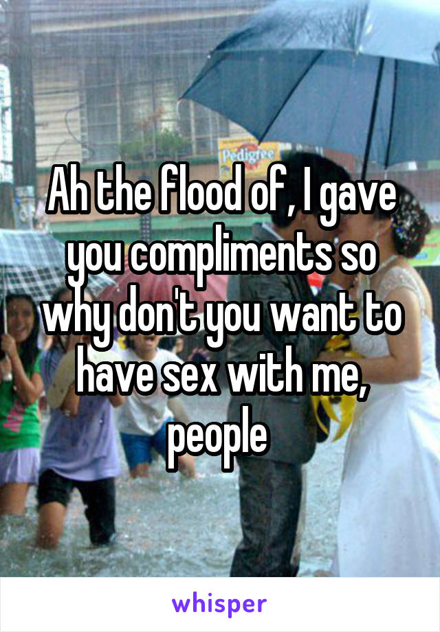 Ah the flood of, I gave you compliments so why don't you want to have sex with me, people 