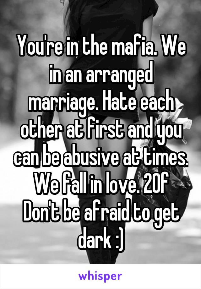 You're in the mafia. We in an arranged marriage. Hate each other at first and you can be abusive at times. We fall in love. 20f
Don't be afraid to get dark :)