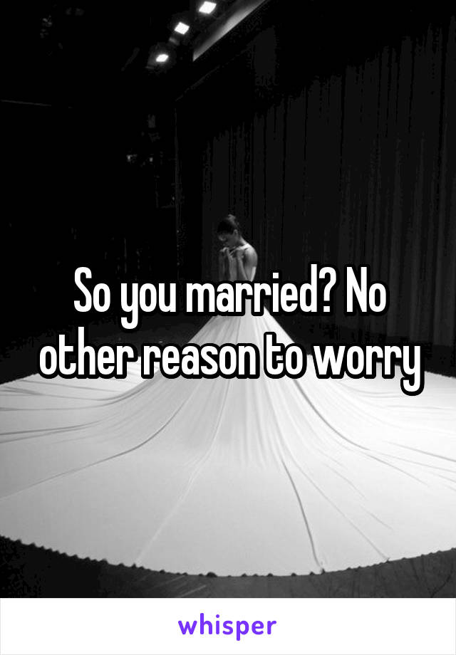 So you married? No other reason to worry