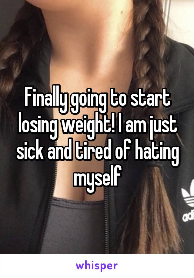 Finally going to start losing weight! I am just sick and tired of hating myself