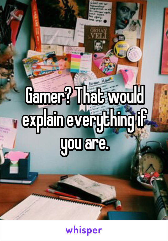 Gamer? That would explain everything if you are.