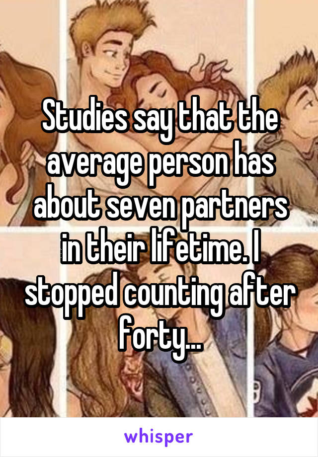 Studies say that the average person has about seven partners in their lifetime. I stopped counting after forty...