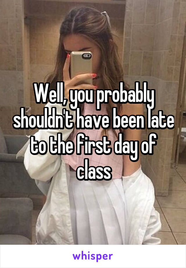 Well, you probably shouldn't have been late to the first day of class