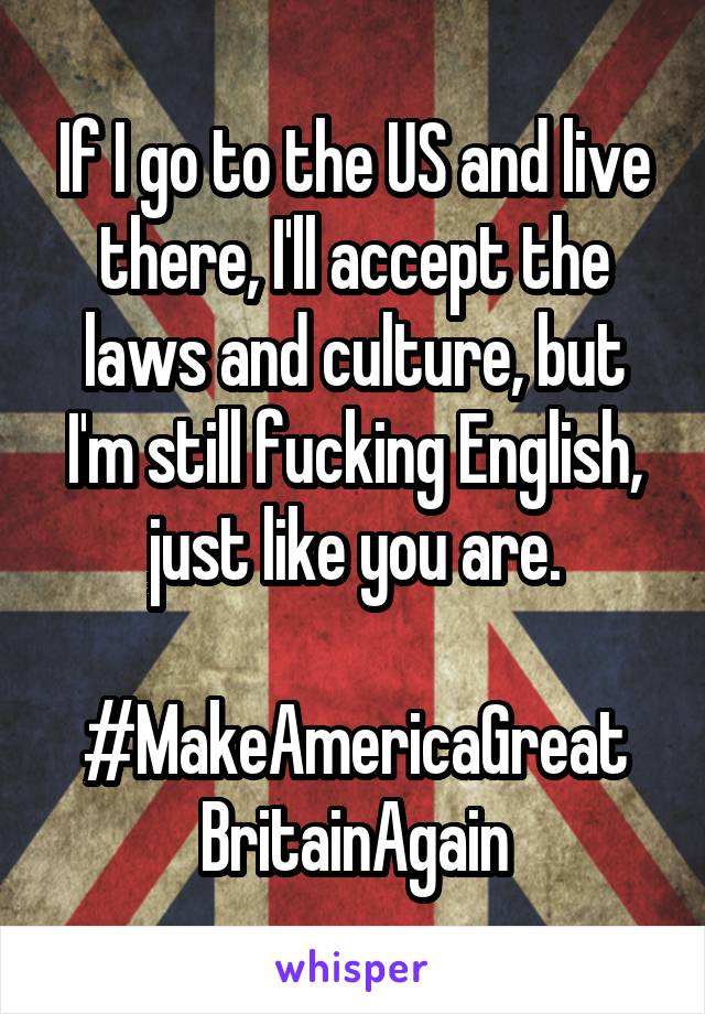 If I go to the US and live there, I'll accept the laws and culture, but I'm still fucking English, just like you are.

#MakeAmericaGreat
BritainAgain