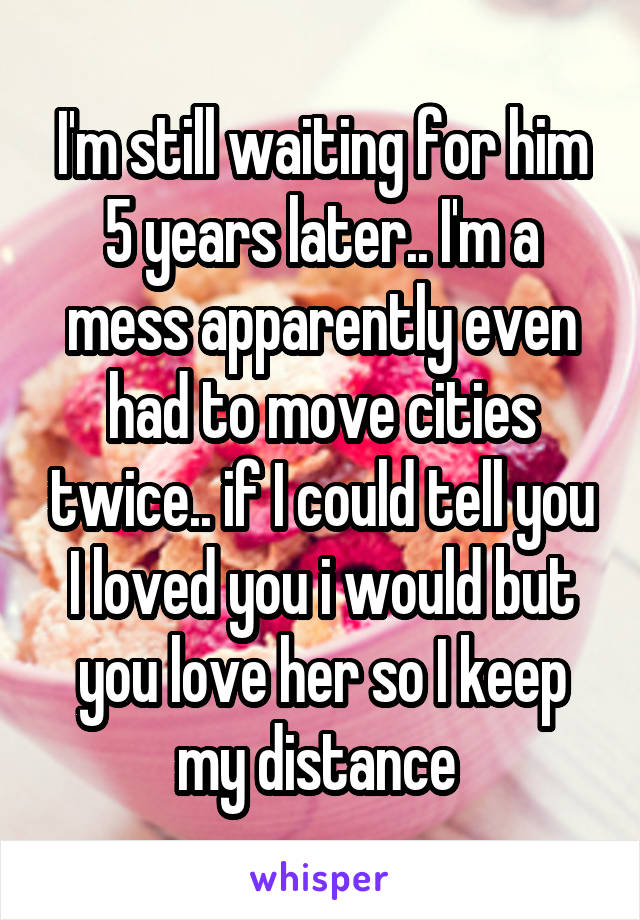 I'm still waiting for him 5 years later.. I'm a mess apparently even had to move cities twice.. if I could tell you I loved you i would but you love her so I keep my distance 