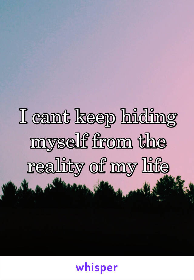 I cant keep hiding myself from the reality of my life