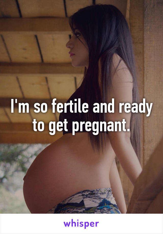 I'm so fertile and ready to get pregnant.