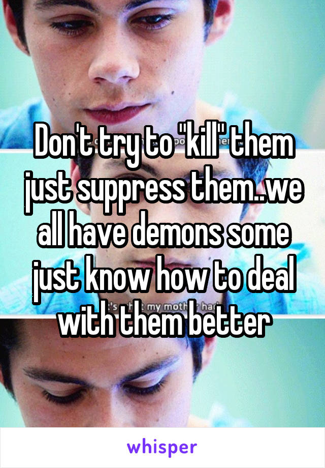 Don't try to "kill" them just suppress them..we all have demons some just know how to deal with them better