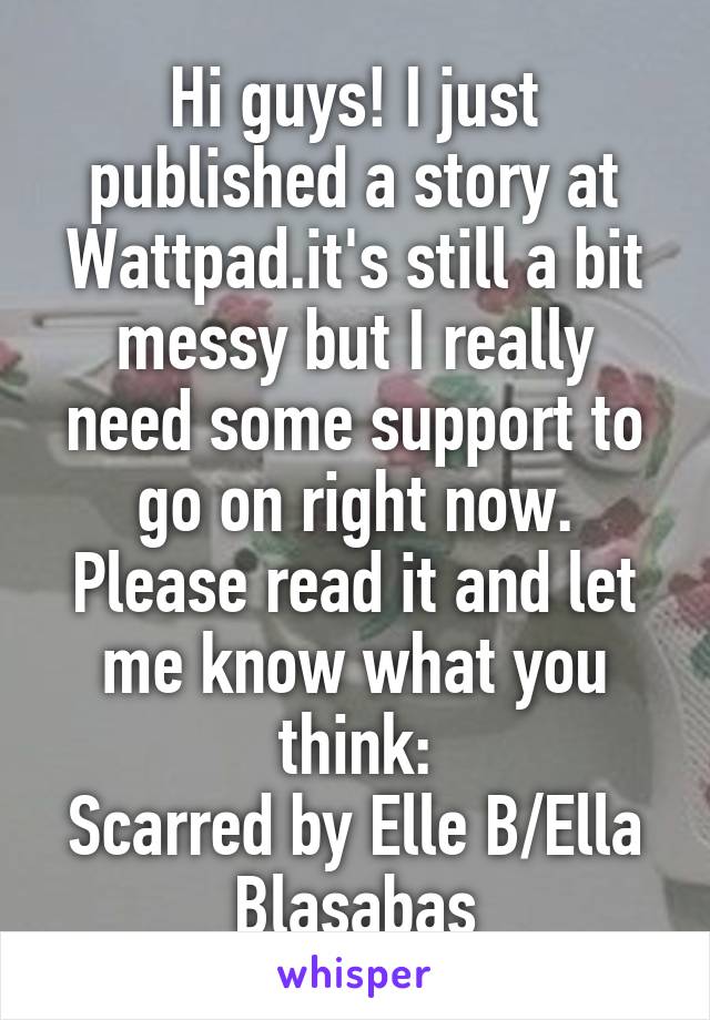 Hi guys! I just published a story at Wattpad.it's still a bit messy but I really need some support to go on right now. Please read it and let me know what you think:
Scarred by Elle B/Ella Blasabas
