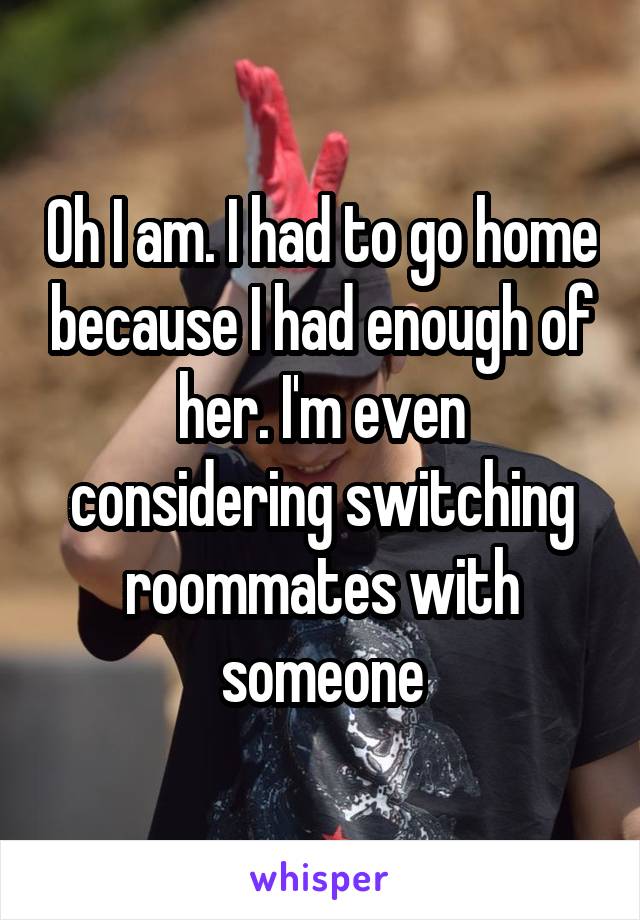Oh I am. I had to go home because I had enough of her. I'm even considering switching roommates with someone