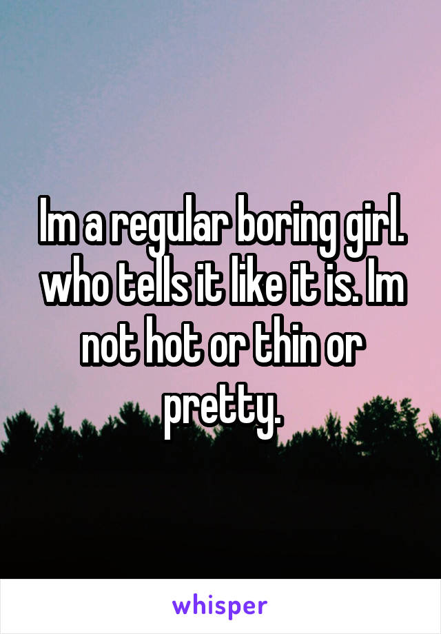 Im a regular boring girl. who tells it like it is. Im not hot or thin or pretty.
