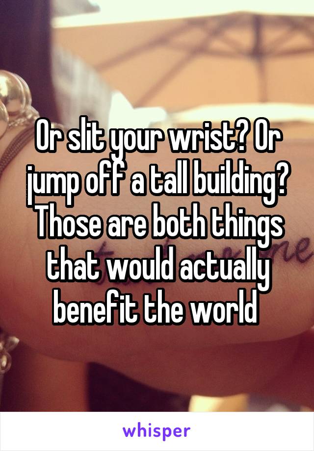 Or slit your wrist? Or jump off a tall building? Those are both things that would actually benefit the world 