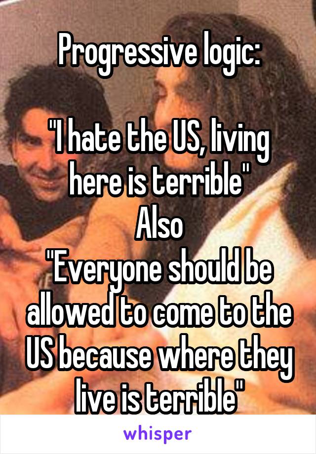 Progressive logic:

"I hate the US, living here is terrible"
Also
"Everyone should be allowed to come to the US because where they live is terrible"