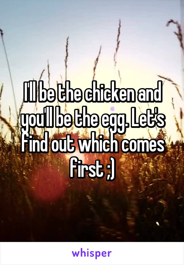 I'll be the chicken and you'll be the egg. Let's find out which comes first ;)