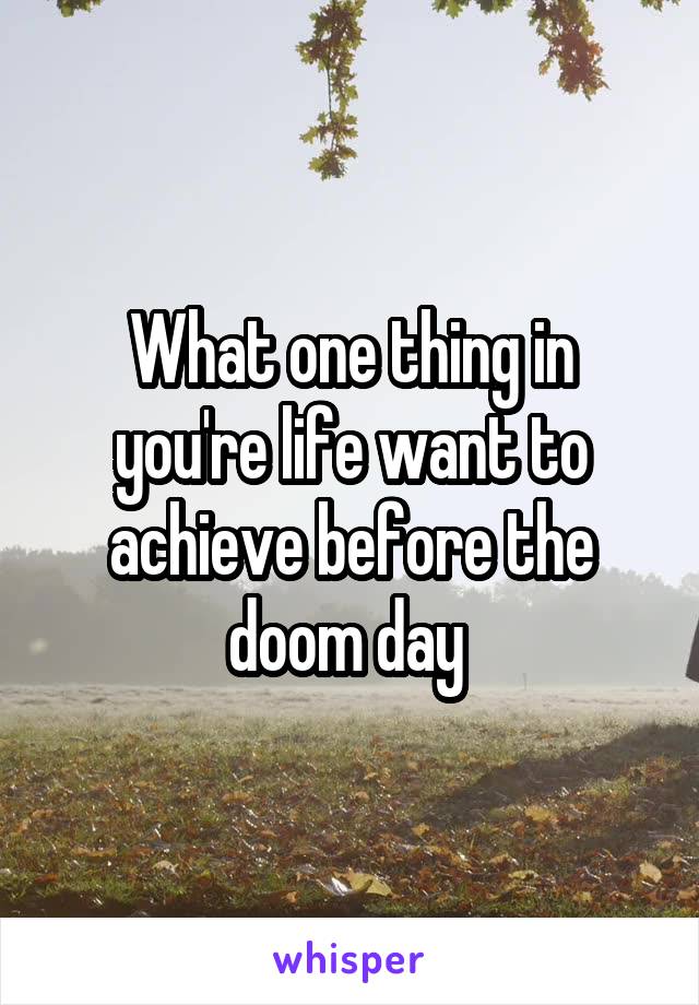 What one thing in you're life want to achieve before the doom day 