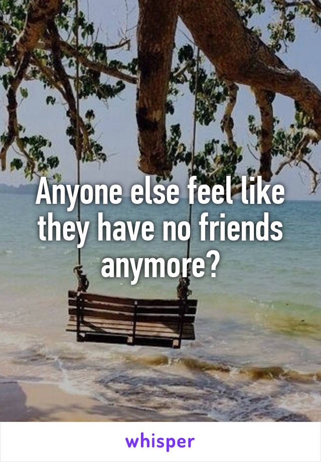 Anyone else feel like they have no friends anymore?