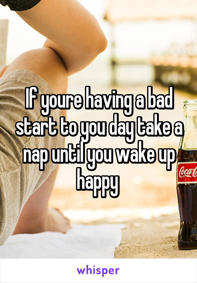 If youre having a bad start to you day take a nap until you wake up happy 