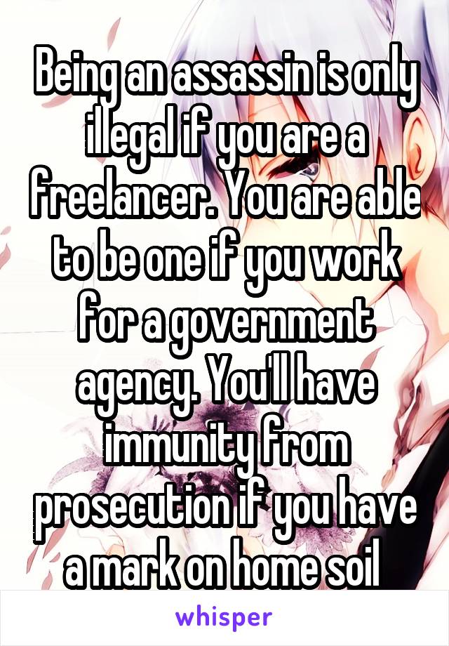 Being an assassin is only illegal if you are a freelancer. You are able to be one if you work for a government agency. You'll have immunity from prosecution if you have a mark on home soil 
