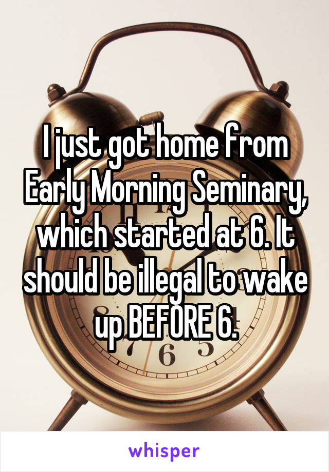 I just got home from Early Morning Seminary, which started at 6. It should be illegal to wake up BEFORE 6.