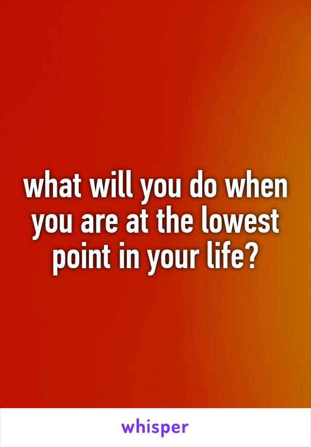 what will you do when you are at the lowest point in your life?