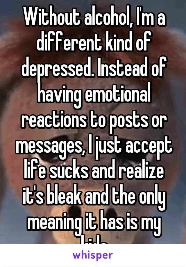 Without alcohol, I'm a different kind of depressed. Instead of having emotional reactions to posts or messages, I just accept life sucks and realize it's bleak and the only meaning it has is my kids